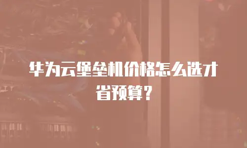 华为云堡垒机价格怎么选才省预算？