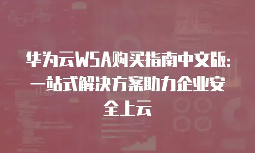 华为云WSA购买指南中文版：一站式解决方案助力企业安全上云