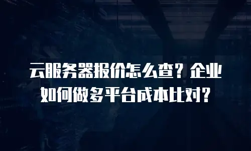 云服务器报价怎么查？企业如何做多平台成本比对？