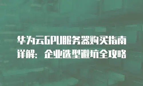 华为云GPU服务器购买指南详解：企业选型避坑全攻略