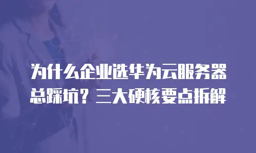 为什么企业选华为云服务器总踩坑？三大硬核要点拆解