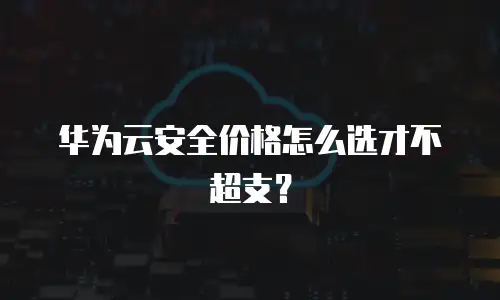 华为云安全价格怎么选才不超支？