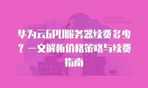 华为云GPU服务器续费多少？一文解析价格策略与续费指南