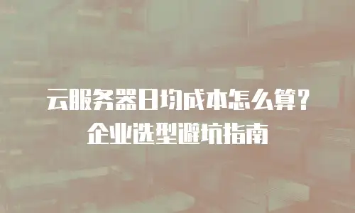 云服务器日均成本怎么算？企业选型避坑指南