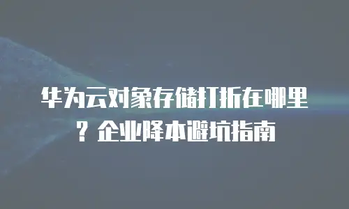 华为云对象存储打折在哪里？企业降本避坑指南