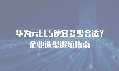 华为云ECS便宜多少合适？企业选型避坑指南