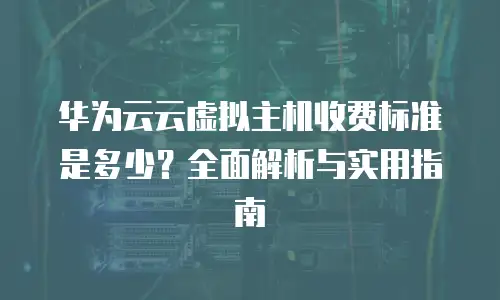 华为云云虚拟主机收费标准是多少？全面解析与实用指南