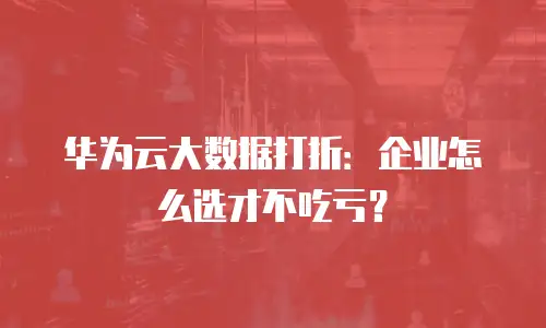 华为云大数据打折：企业怎么选才不吃亏？