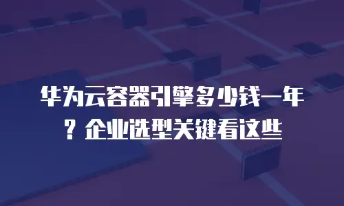 华为云容器引擎多少钱一年？企业选型关键看这些