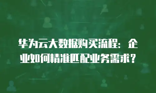 华为云大数据购买流程：企业如何精准匹配业务需求？