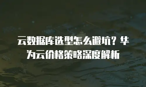 云数据库选型怎么避坑？华为云价格策略深度解析
