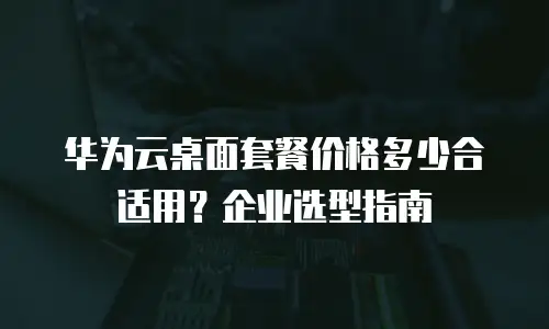 华为云桌面套餐价格多少合适用？企业选型指南