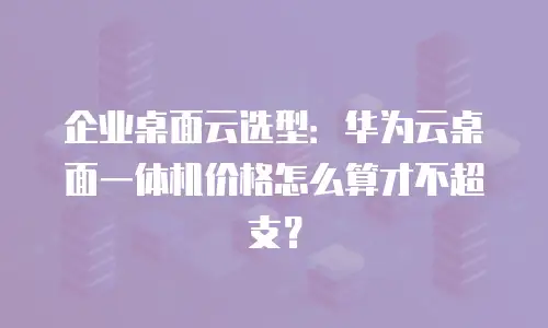 企业桌面云选型：华为云桌面一体机价格怎么算才不超支？
