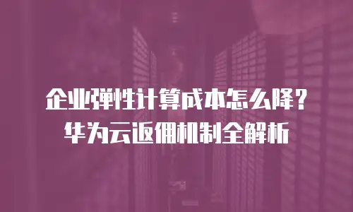 企业弹性计算成本怎么降？华为云返佣机制全解析