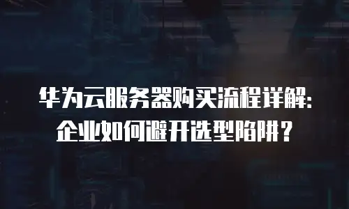 华为云服务器购买流程详解：企业如何避开选型陷阱？