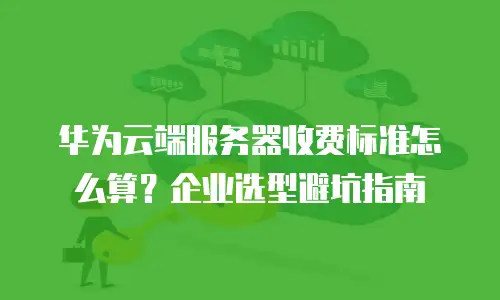 华为云端服务器收费标准怎么算？企业选型避坑指南