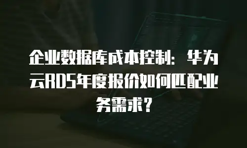 企业数据库成本控制：华为云RDS年度报价如何匹配业务需求？