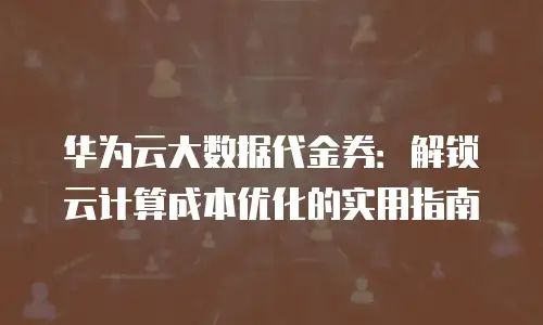 华为云大数据代金券：解锁云计算成本优化的实用指南