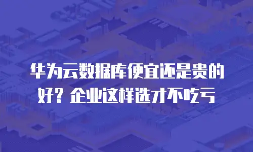华为云数据库便宜还是贵的好？企业这样选才不吃亏