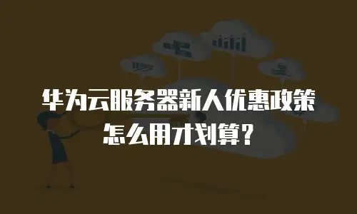 华为云服务器新人优惠政策怎么用才划算？