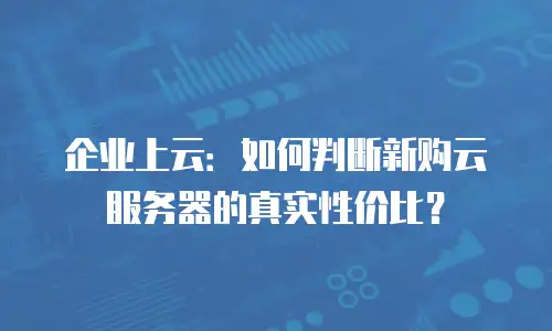 企业上云：如何判断新购云服务器的真实性价比？