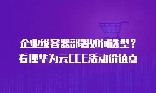 企业级容器部署如何选型？看懂华为云CCE活动价值点