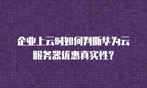 企业上云时如何判断华为云服务器优惠真实性？