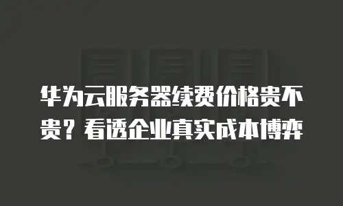 华为云服务器续费价格贵不贵？看透企业真实成本博弈