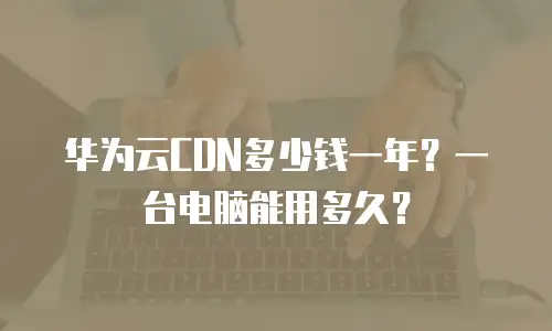 华为云CDN多少钱一年？一台电脑能用多久？