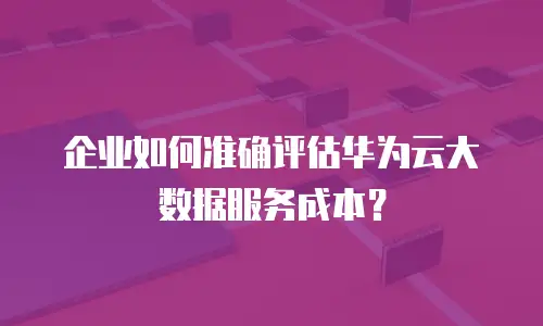 企业如何准确评估华为云大数据服务成本？