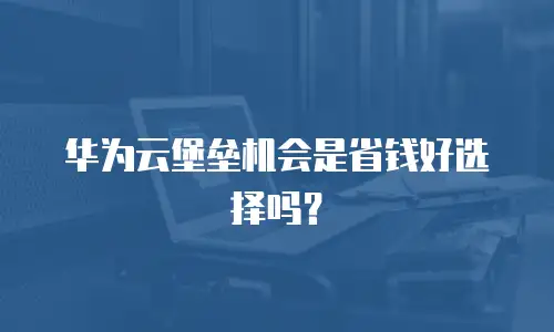 华为云堡垒机会是省钱好选择吗？