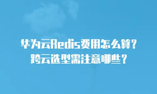 华为云Redis费用怎么算？跨云选型需注意哪些？