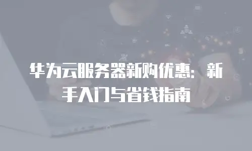 华为云服务器新购优惠：新手入门与省钱指南