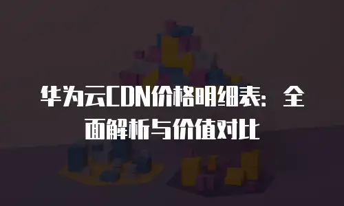 华为云CDN价格明细表：全面解析与价值对比