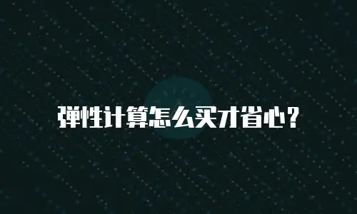 弹性计算怎么买才省心？
