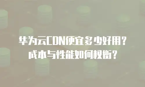 华为云CDN便宜多少好用？成本与性能如何权衡？