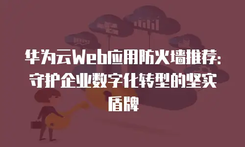 华为云Web应用防火墙推荐：守护企业数字化转型的坚实盾牌