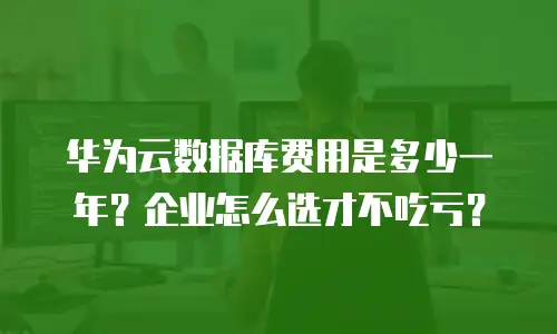 华为云数据库费用是多少一年？企业怎么选才不吃亏？