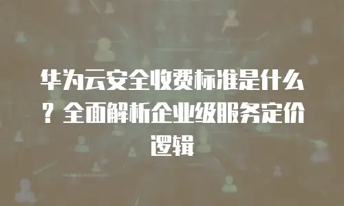 华为云安全收费标准是什么？全面解析企业级服务定价逻辑