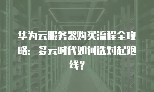 华为云服务器购买流程全攻略：多云时代如何选对起跑线？