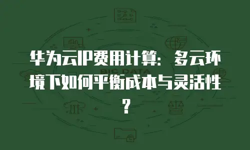 华为云IP费用计算：多云环境下如何平衡成本与灵活性？