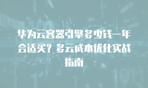 华为云容器引擎多少钱一年合适买？多云成本优化实战指南