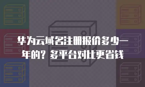 华为云域名注册报价多少一年的？多平台对比更省钱