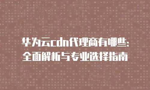 华为云cdn代理商有哪些：全面解析与专业选择指南