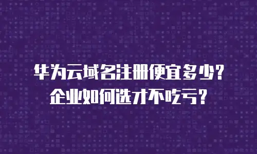 华为云域名注册便宜多少？企业如何选才不吃亏？