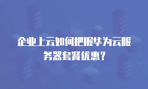企业上云如何把握华为云服务器套餐优惠？