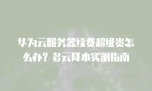 华为云服务器续费超级贵怎么办？多云降本实测指南