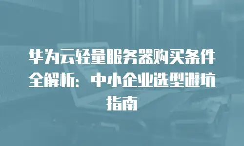 华为云轻量服务器购买条件全解析：中小企业选型避坑指南