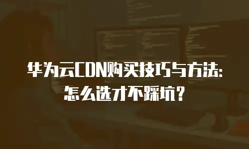 华为云CDN购买技巧与方法：怎么选才不踩坑？