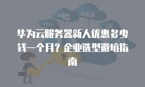华为云服务器新人优惠多少钱一个月？企业选型避坑指南